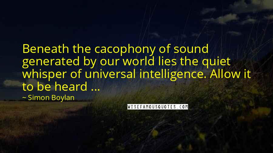 Simon Boylan Quotes: Beneath the cacophony of sound generated by our world lies the quiet whisper of universal intelligence. Allow it to be heard ...