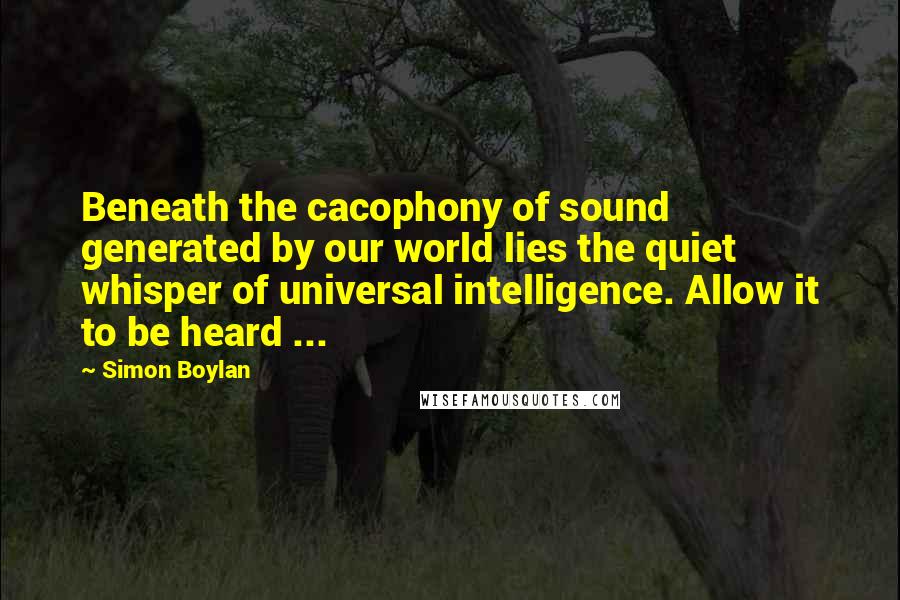 Simon Boylan Quotes: Beneath the cacophony of sound generated by our world lies the quiet whisper of universal intelligence. Allow it to be heard ...