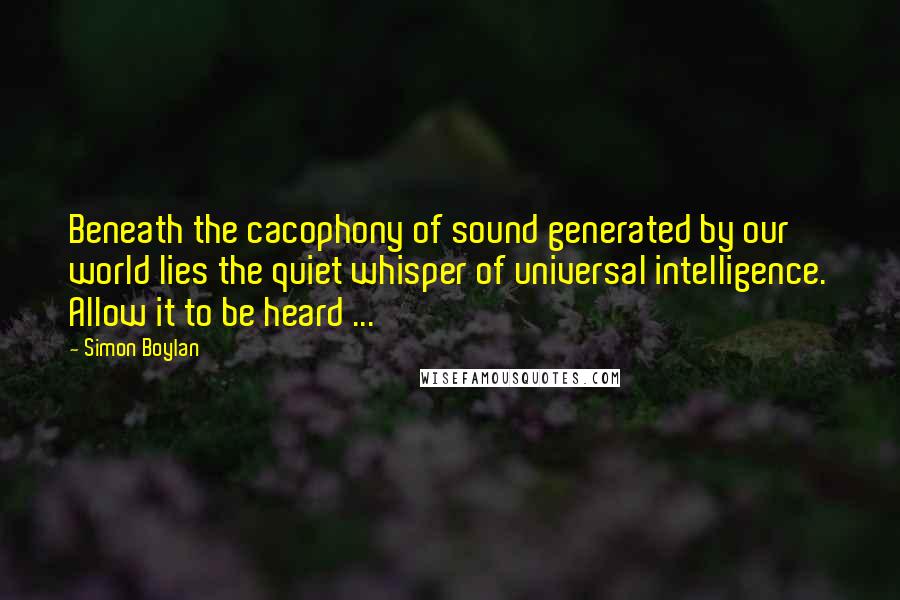 Simon Boylan Quotes: Beneath the cacophony of sound generated by our world lies the quiet whisper of universal intelligence. Allow it to be heard ...