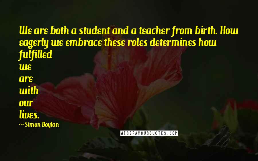 Simon Boylan Quotes: We are both a student and a teacher from birth. How eagerly we embrace these roles determines how fulfilled we are with our lives.