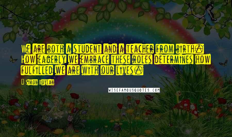 Simon Boylan Quotes: We are both a student and a teacher from birth. How eagerly we embrace these roles determines how fulfilled we are with our lives.