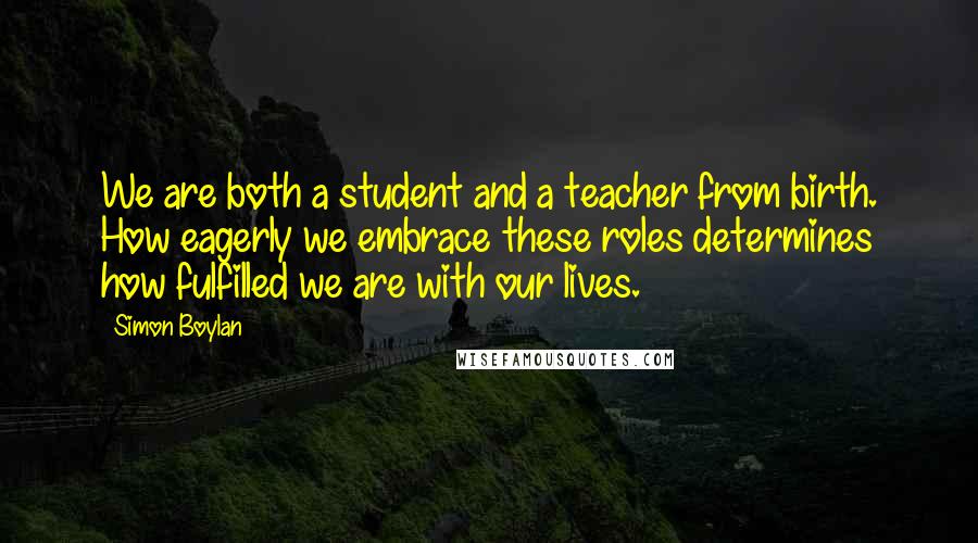 Simon Boylan Quotes: We are both a student and a teacher from birth. How eagerly we embrace these roles determines how fulfilled we are with our lives.