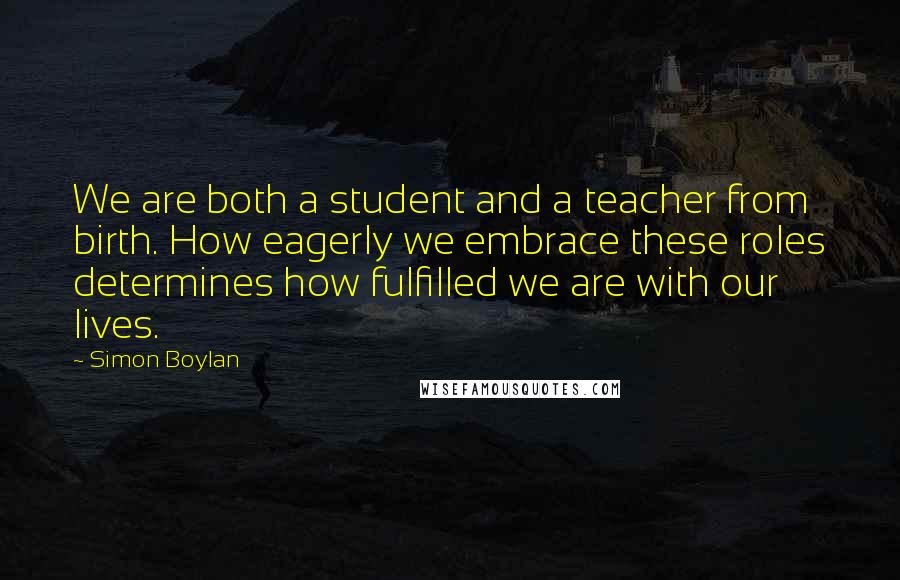 Simon Boylan Quotes: We are both a student and a teacher from birth. How eagerly we embrace these roles determines how fulfilled we are with our lives.