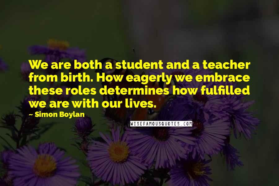 Simon Boylan Quotes: We are both a student and a teacher from birth. How eagerly we embrace these roles determines how fulfilled we are with our lives.