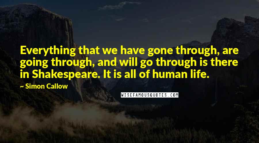 Simon Callow Quotes: Everything that we have gone through, are going through, and will go through is there in Shakespeare. It is all of human life.