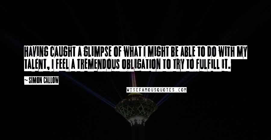 Simon Callow Quotes: Having caught a glimpse of what I might be able to do with my talent, I feel a tremendous obligation to try to fulfill it.