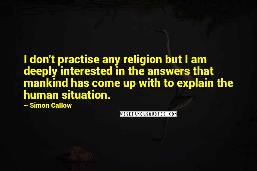 Simon Callow Quotes: I don't practise any religion but I am deeply interested in the answers that mankind has come up with to explain the human situation.