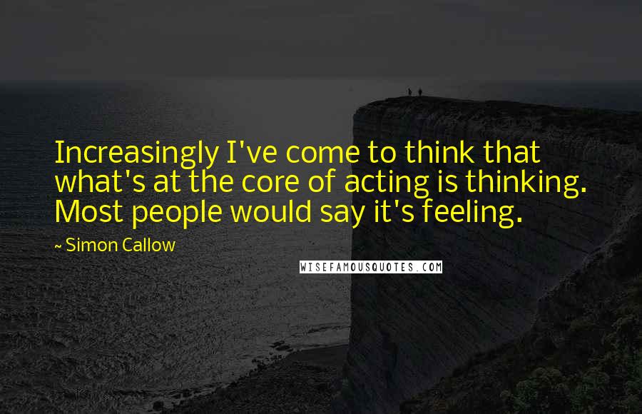 Simon Callow Quotes: Increasingly I've come to think that what's at the core of acting is thinking. Most people would say it's feeling.