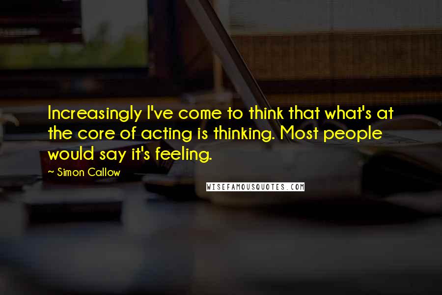 Simon Callow Quotes: Increasingly I've come to think that what's at the core of acting is thinking. Most people would say it's feeling.
