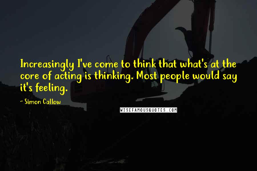 Simon Callow Quotes: Increasingly I've come to think that what's at the core of acting is thinking. Most people would say it's feeling.