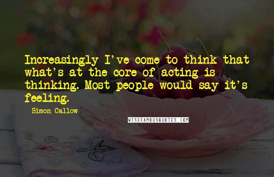 Simon Callow Quotes: Increasingly I've come to think that what's at the core of acting is thinking. Most people would say it's feeling.