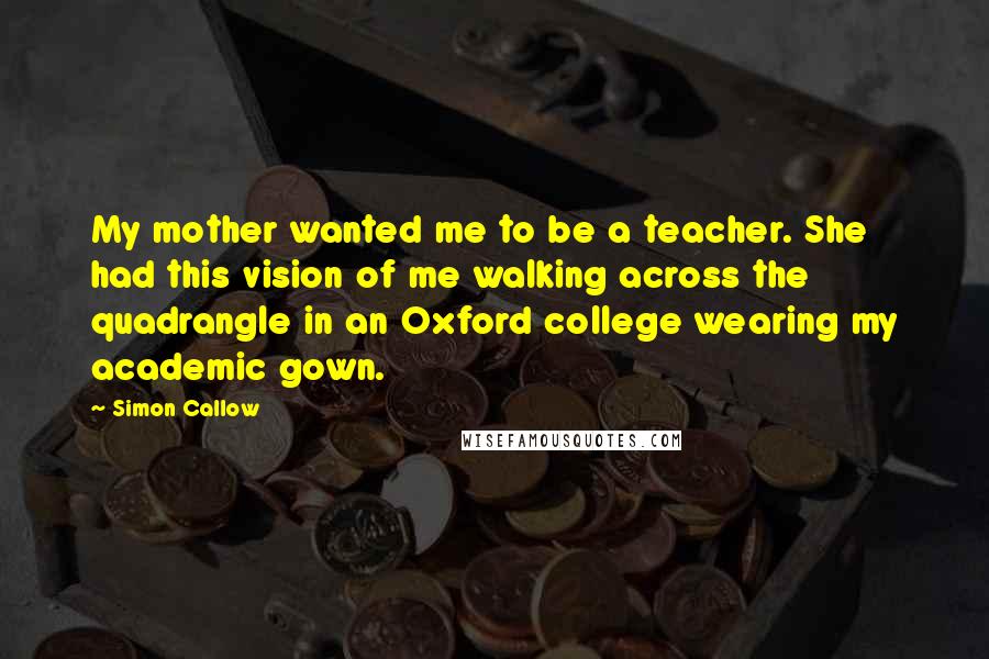 Simon Callow Quotes: My mother wanted me to be a teacher. She had this vision of me walking across the quadrangle in an Oxford college wearing my academic gown.