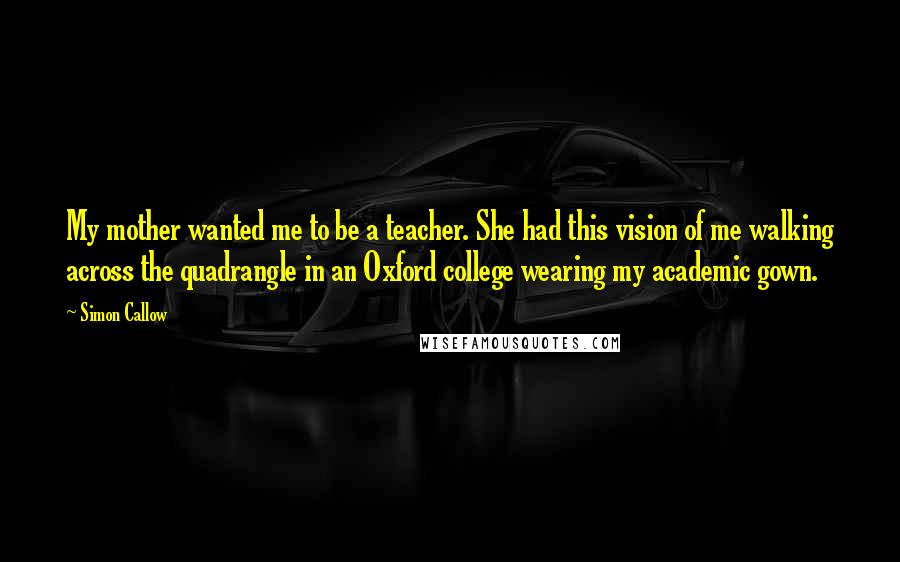 Simon Callow Quotes: My mother wanted me to be a teacher. She had this vision of me walking across the quadrangle in an Oxford college wearing my academic gown.