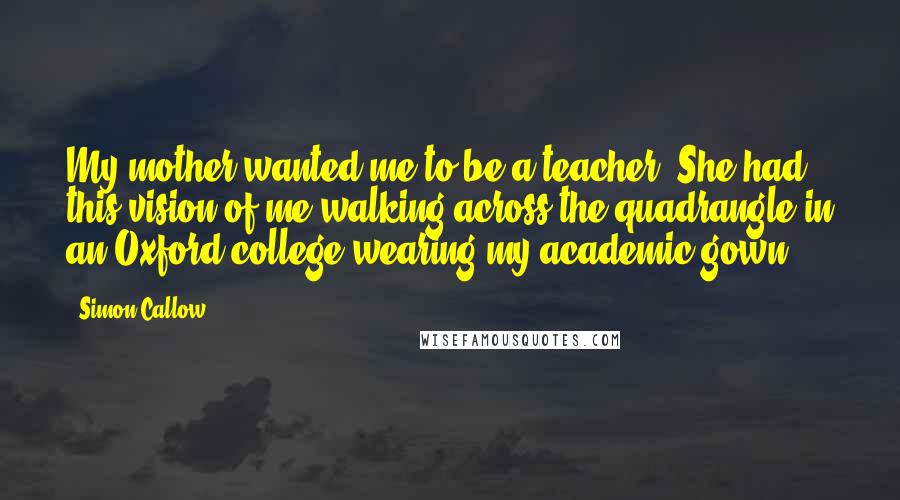 Simon Callow Quotes: My mother wanted me to be a teacher. She had this vision of me walking across the quadrangle in an Oxford college wearing my academic gown.