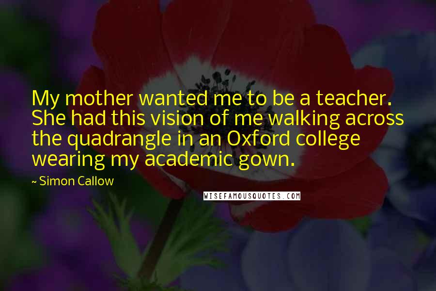 Simon Callow Quotes: My mother wanted me to be a teacher. She had this vision of me walking across the quadrangle in an Oxford college wearing my academic gown.