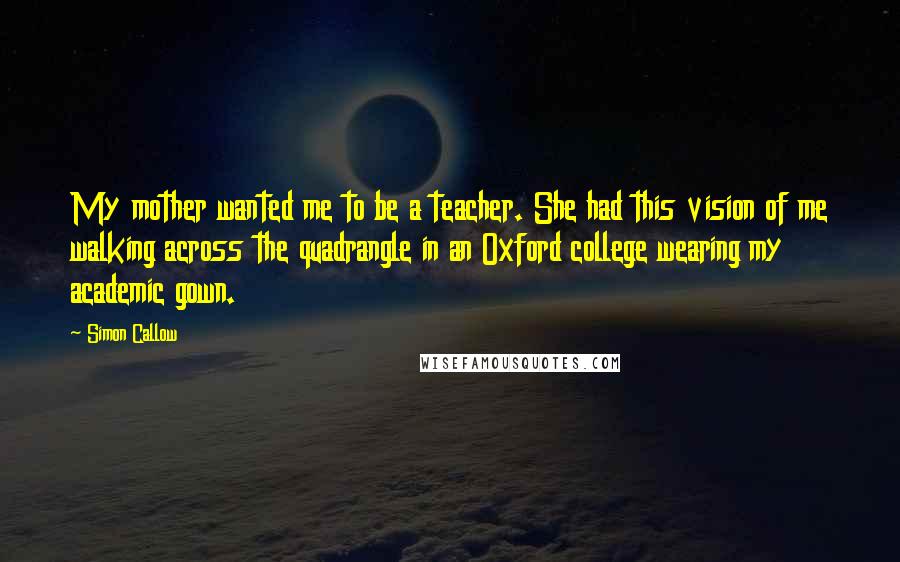 Simon Callow Quotes: My mother wanted me to be a teacher. She had this vision of me walking across the quadrangle in an Oxford college wearing my academic gown.