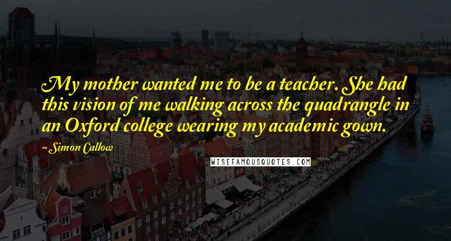 Simon Callow Quotes: My mother wanted me to be a teacher. She had this vision of me walking across the quadrangle in an Oxford college wearing my academic gown.