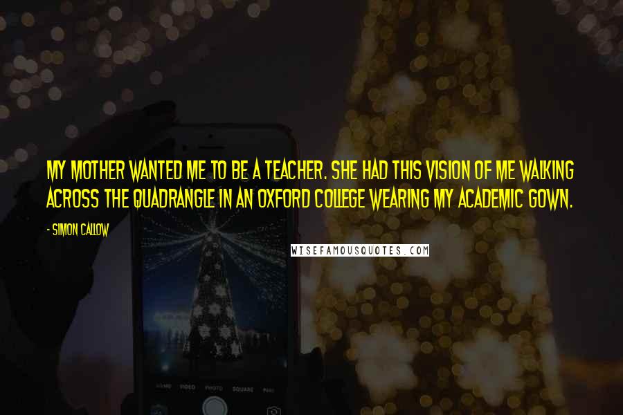 Simon Callow Quotes: My mother wanted me to be a teacher. She had this vision of me walking across the quadrangle in an Oxford college wearing my academic gown.