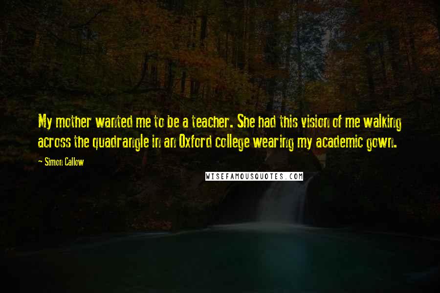 Simon Callow Quotes: My mother wanted me to be a teacher. She had this vision of me walking across the quadrangle in an Oxford college wearing my academic gown.