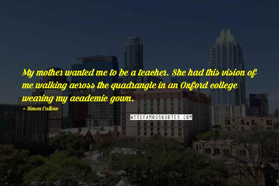 Simon Callow Quotes: My mother wanted me to be a teacher. She had this vision of me walking across the quadrangle in an Oxford college wearing my academic gown.