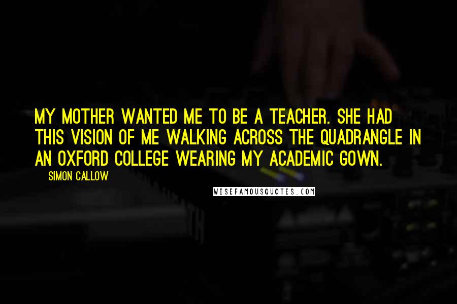 Simon Callow Quotes: My mother wanted me to be a teacher. She had this vision of me walking across the quadrangle in an Oxford college wearing my academic gown.