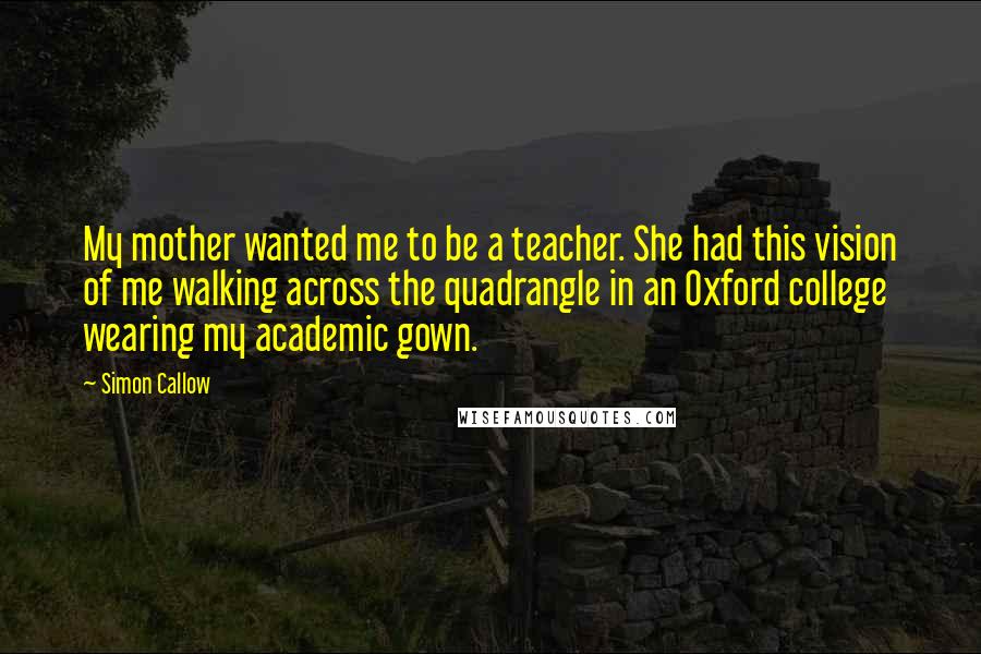 Simon Callow Quotes: My mother wanted me to be a teacher. She had this vision of me walking across the quadrangle in an Oxford college wearing my academic gown.