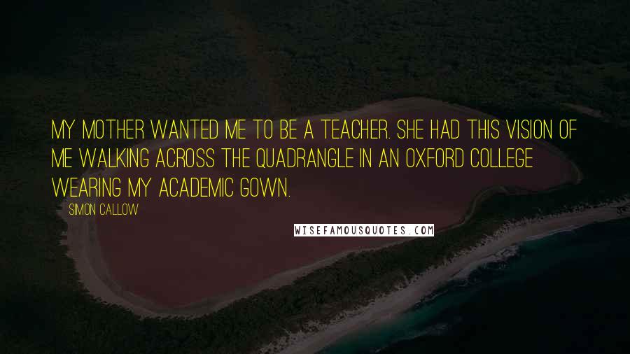 Simon Callow Quotes: My mother wanted me to be a teacher. She had this vision of me walking across the quadrangle in an Oxford college wearing my academic gown.