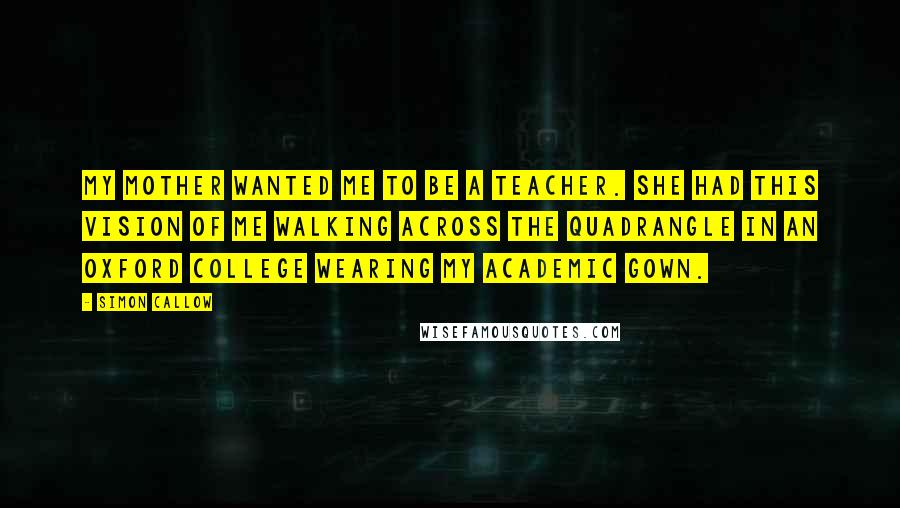 Simon Callow Quotes: My mother wanted me to be a teacher. She had this vision of me walking across the quadrangle in an Oxford college wearing my academic gown.