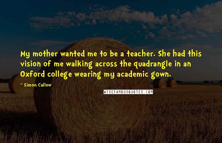 Simon Callow Quotes: My mother wanted me to be a teacher. She had this vision of me walking across the quadrangle in an Oxford college wearing my academic gown.