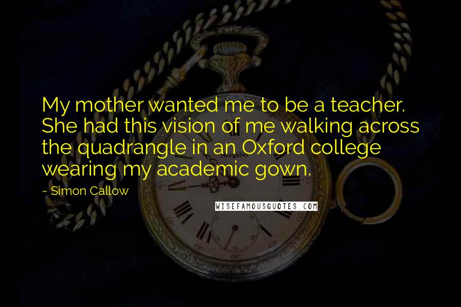 Simon Callow Quotes: My mother wanted me to be a teacher. She had this vision of me walking across the quadrangle in an Oxford college wearing my academic gown.