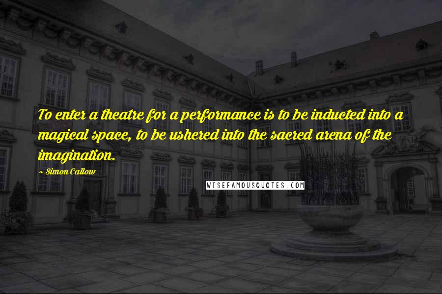 Simon Callow Quotes: To enter a theatre for a performance is to be inducted into a magical space, to be ushered into the sacred arena of the imagination.