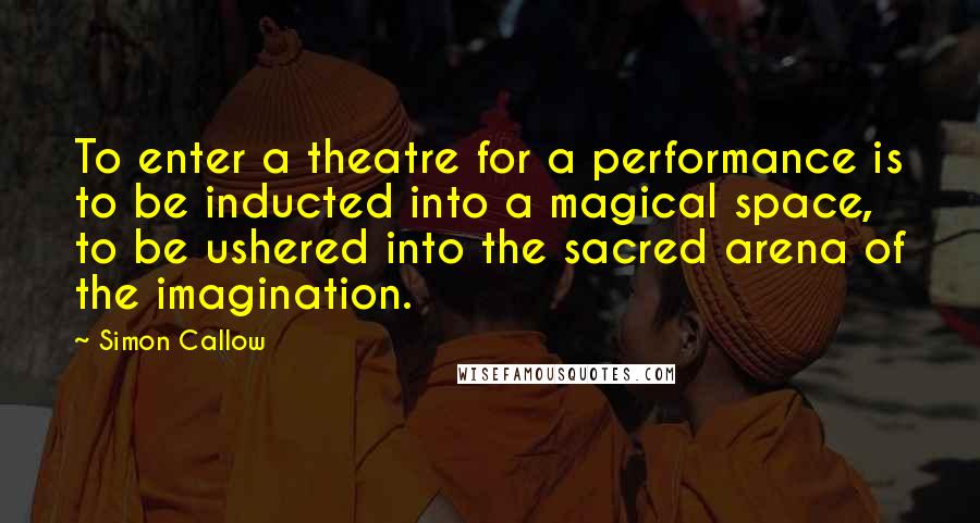 Simon Callow Quotes: To enter a theatre for a performance is to be inducted into a magical space, to be ushered into the sacred arena of the imagination.