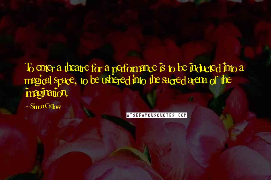 Simon Callow Quotes: To enter a theatre for a performance is to be inducted into a magical space, to be ushered into the sacred arena of the imagination.