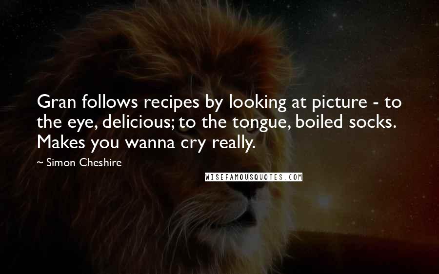 Simon Cheshire Quotes: Gran follows recipes by looking at picture - to the eye, delicious; to the tongue, boiled socks. Makes you wanna cry really.