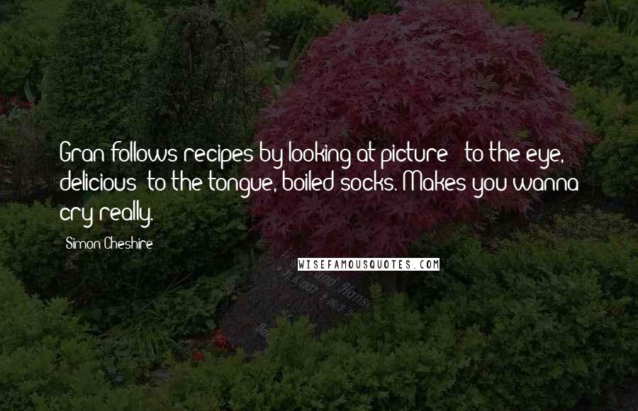 Simon Cheshire Quotes: Gran follows recipes by looking at picture - to the eye, delicious; to the tongue, boiled socks. Makes you wanna cry really.