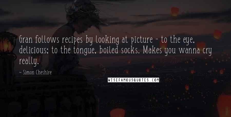 Simon Cheshire Quotes: Gran follows recipes by looking at picture - to the eye, delicious; to the tongue, boiled socks. Makes you wanna cry really.