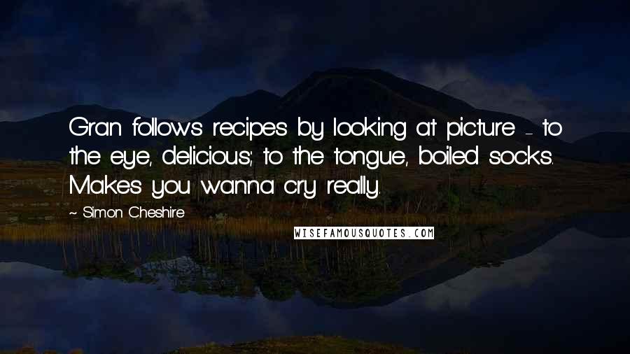 Simon Cheshire Quotes: Gran follows recipes by looking at picture - to the eye, delicious; to the tongue, boiled socks. Makes you wanna cry really.