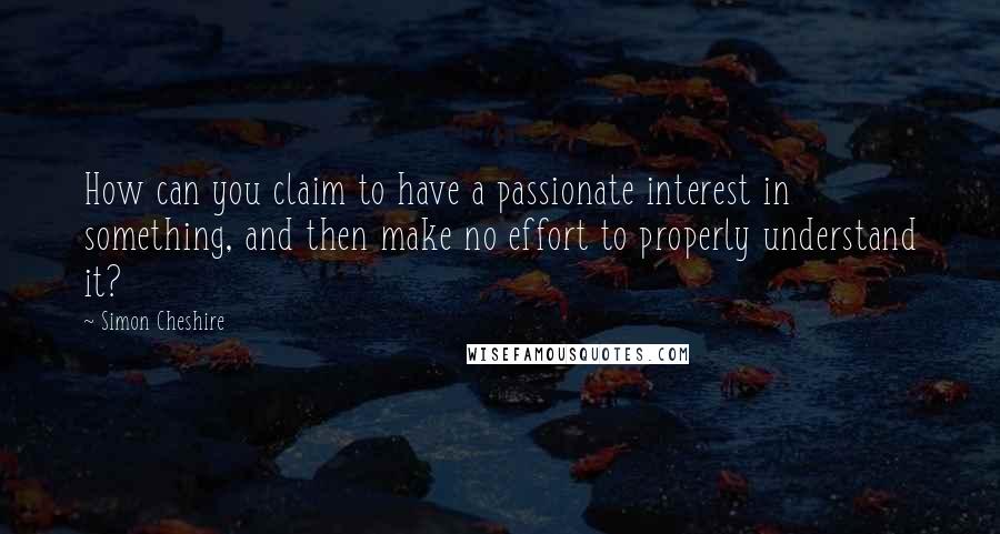 Simon Cheshire Quotes: How can you claim to have a passionate interest in something, and then make no effort to properly understand it?