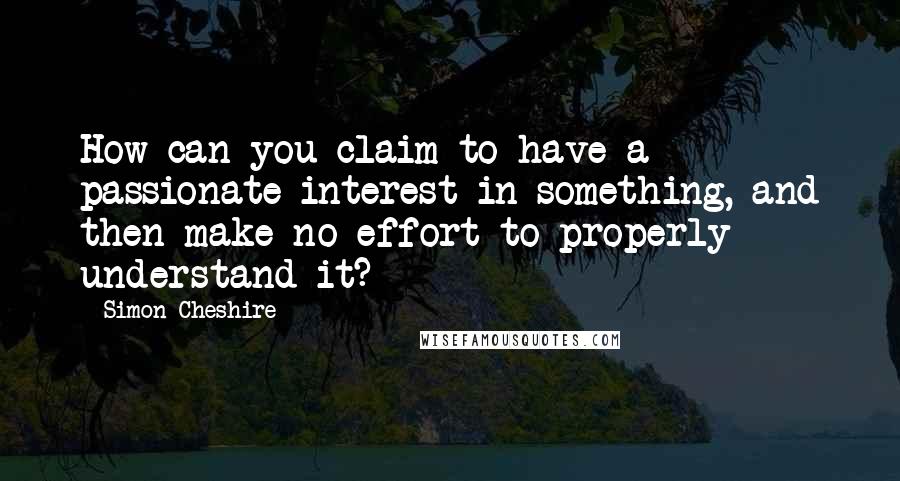 Simon Cheshire Quotes: How can you claim to have a passionate interest in something, and then make no effort to properly understand it?