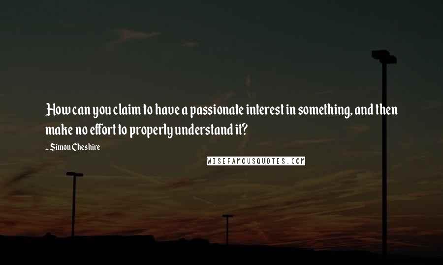 Simon Cheshire Quotes: How can you claim to have a passionate interest in something, and then make no effort to properly understand it?