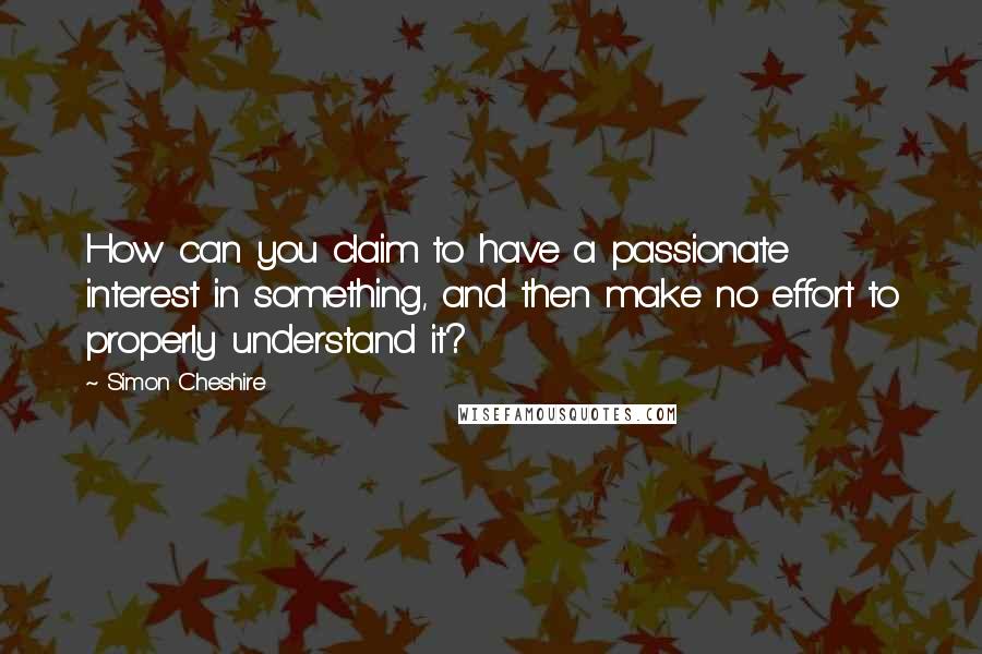 Simon Cheshire Quotes: How can you claim to have a passionate interest in something, and then make no effort to properly understand it?