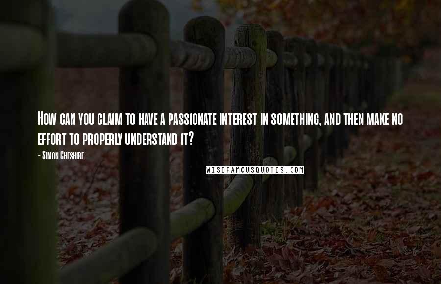 Simon Cheshire Quotes: How can you claim to have a passionate interest in something, and then make no effort to properly understand it?