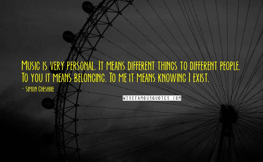 Simon Cheshire Quotes: Music is very personal. It means different things to different people. To you it means belonging. To me it means knowing I exist.