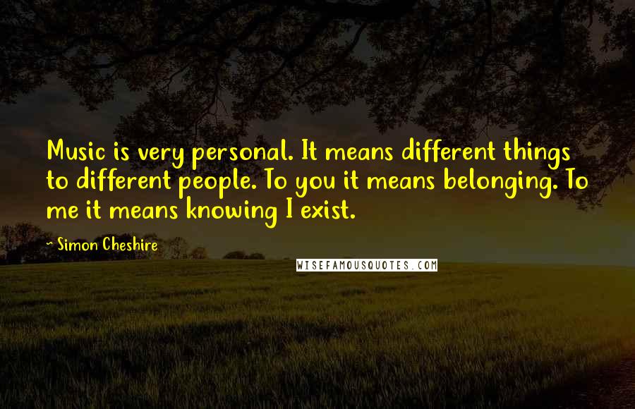 Simon Cheshire Quotes: Music is very personal. It means different things to different people. To you it means belonging. To me it means knowing I exist.