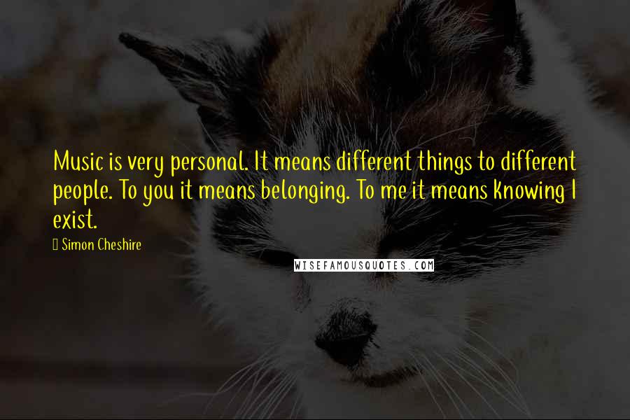 Simon Cheshire Quotes: Music is very personal. It means different things to different people. To you it means belonging. To me it means knowing I exist.