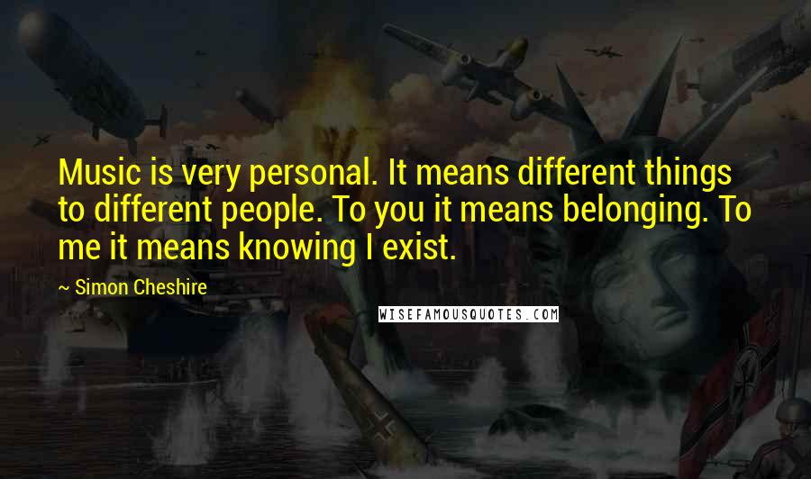 Simon Cheshire Quotes: Music is very personal. It means different things to different people. To you it means belonging. To me it means knowing I exist.