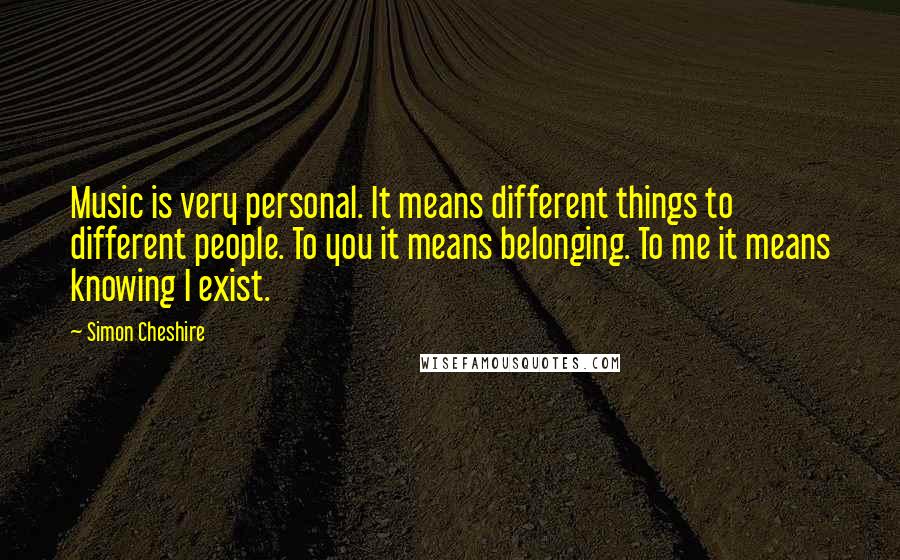 Simon Cheshire Quotes: Music is very personal. It means different things to different people. To you it means belonging. To me it means knowing I exist.