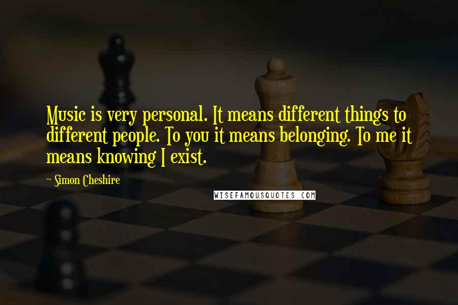 Simon Cheshire Quotes: Music is very personal. It means different things to different people. To you it means belonging. To me it means knowing I exist.