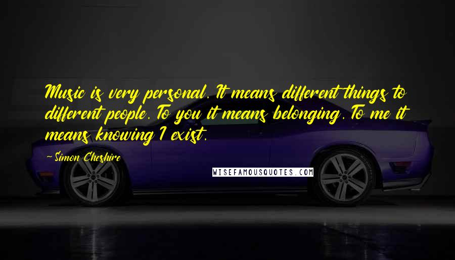Simon Cheshire Quotes: Music is very personal. It means different things to different people. To you it means belonging. To me it means knowing I exist.