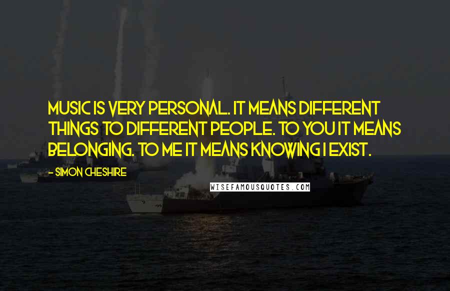 Simon Cheshire Quotes: Music is very personal. It means different things to different people. To you it means belonging. To me it means knowing I exist.